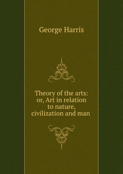 Обложка книги Theory of the arts: or, Art in relation to nature, civilization and man ., George Harris