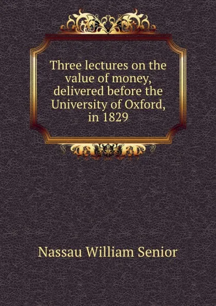 Обложка книги Three lectures on the value of money, delivered before the University of Oxford, in 1829, Nassau William Senior