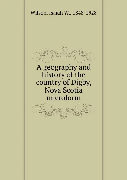 Обложка книги A geography and history of the country of Digby, Nova Scotia microform, Isaiah W. Wilson