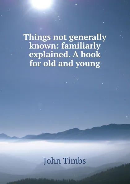 Обложка книги Things not generally known: familiarly explained. A book for old and young, John Timbs