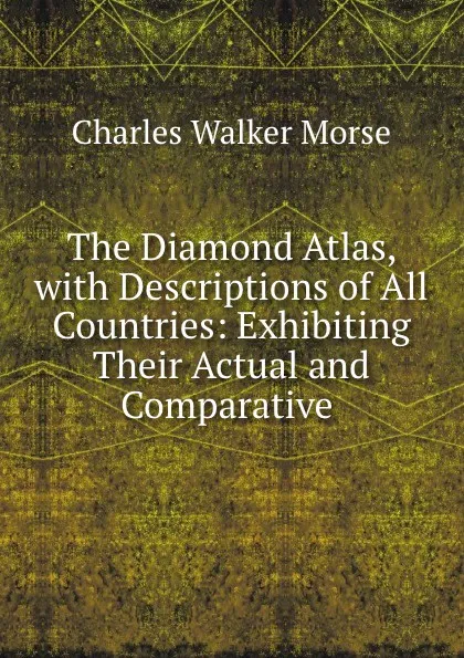 Обложка книги The Diamond Atlas, with Descriptions of All Countries: Exhibiting Their Actual and Comparative ., Charles Walker Morse