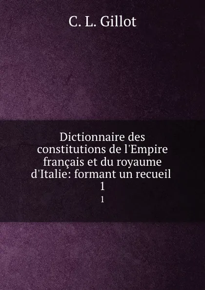 Обложка книги Dictionnaire des constitutions de l.Empire francais et du royaume d.Italie: formant un recueil . 1, C.L. Gillot