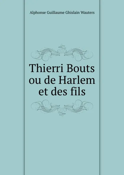 Обложка книги Thierri Bouts ou de Harlem et des fils, Alphonse Guillaume Ghislain Wauters