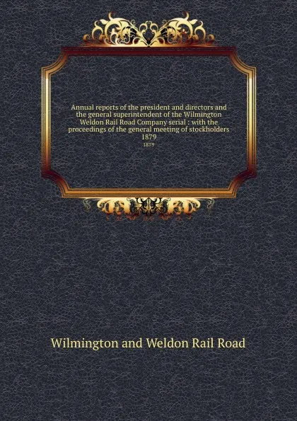 Обложка книги Annual reports of the president and directors and the general superintendent of the Wilmington . Weldon Rail Road Company serial : with the proceedings of the general meeting of stockholders. 1879, Wilmington and Weldon Rail Road