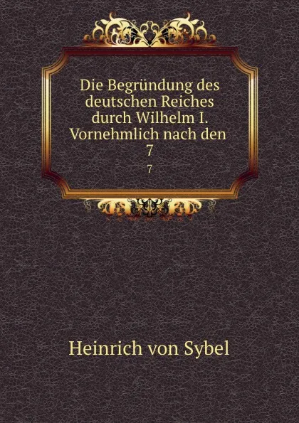 Обложка книги Die Begrundung des deutschen Reiches durch Wilhelm I. Vornehmlich nach den . 7, Heinrich von Sybel