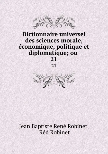 Обложка книги Dictionnaire universel des sciences morale, economique, politique et diplomatique; ou . 21, Jean Baptiste René Robinet