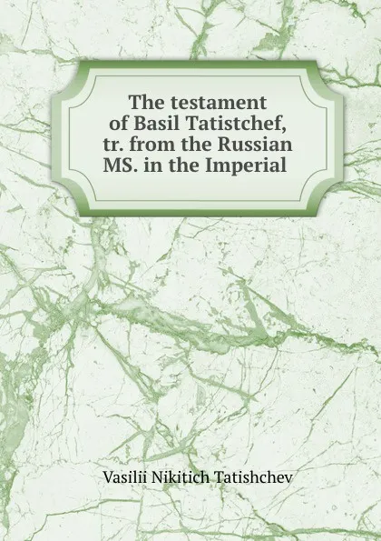 Обложка книги The testament of Basil Tatistchef, tr. from the Russian MS. in the Imperial ., Vasilii Nikitich Tatishchev