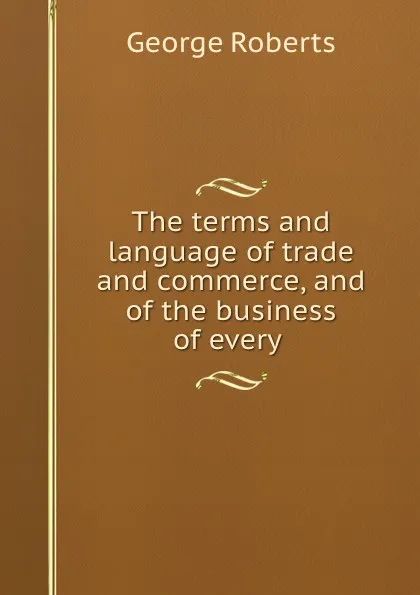 Обложка книги The terms and language of trade and commerce, and of the business of every ., George Roberts