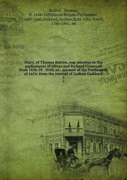 Обложка книги Diary, of Thomas Burton, esq. member in the parliaments of Oliver and Richard Cromwell from 1656-59 . With an . account of the Parliament of 1654; from the journal of Guibon Goddard . 3, Thomas Burton