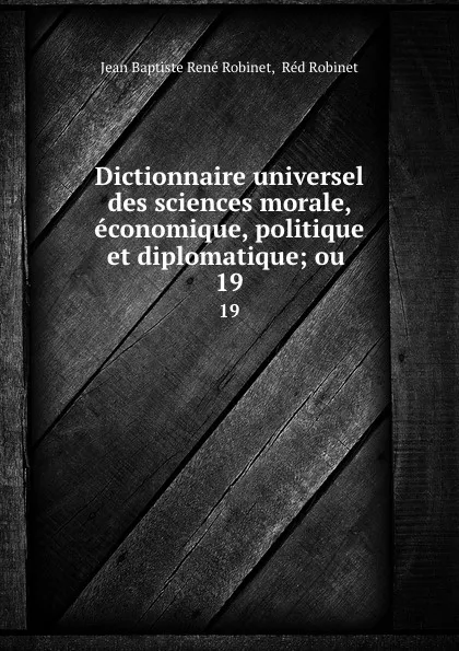 Обложка книги Dictionnaire universel des sciences morale, economique, politique et diplomatique; ou . 19, Jean Baptiste René Robinet