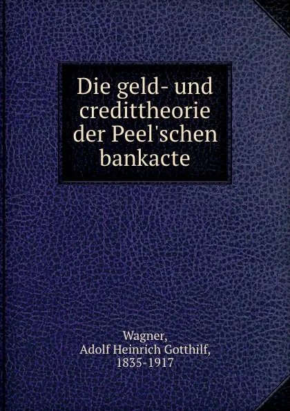 Обложка книги Die geld- und credittheorie der Peel.schen bankacte, Adolf Heinrich Gotthilf Wagner