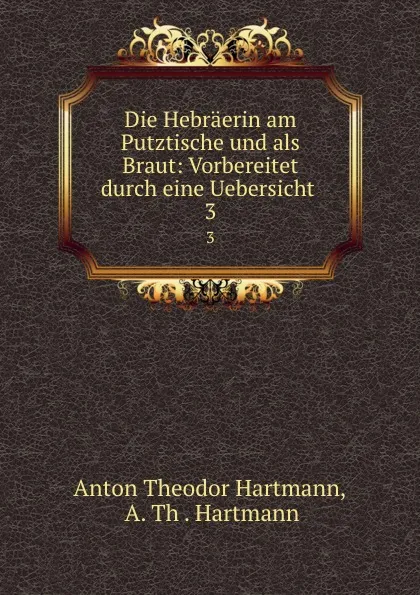 Обложка книги Die Hebraerin am Putztische und als Braut: Vorbereitet durch eine Uebersicht . 3, Anton Theodor Hartmann