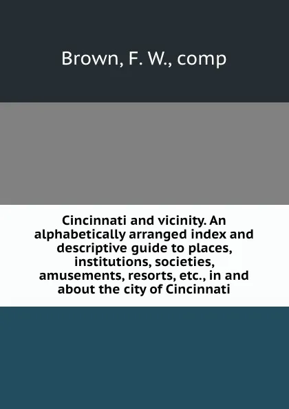 Обложка книги Cincinnati and vicinity. An alphabetically arranged index and descriptive guide to places, institutions, societies, amusements, resorts, etc., in and about the city of Cincinnati, F.W. Brown