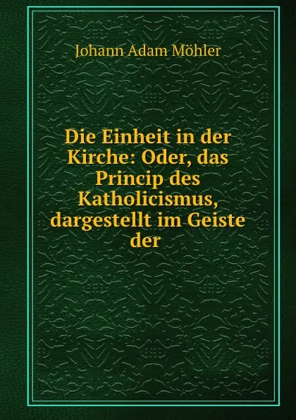 Обложка книги Die Einheit in der Kirche: Oder, das Princip des Katholicismus, dargestellt im Geiste der ., Johann Adam Möhler