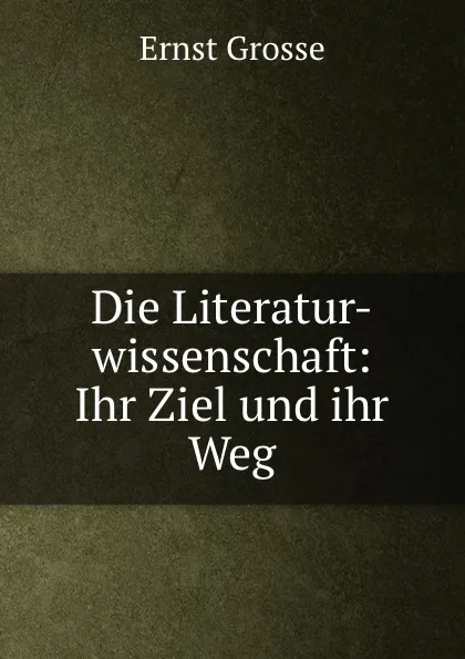 Обложка книги Die Literatur-wissenschaft: Ihr Ziel und ihr Weg, Ernst Grosse