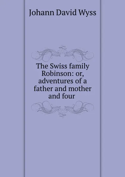 Обложка книги The Swiss family Robinson: or, adventures of a father and mother and four ., Johann David Wyss