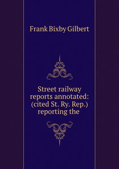 Обложка книги Street railway reports annotated: (cited St. Ry. Rep.) reporting the ., Frank Bixby Gilbert