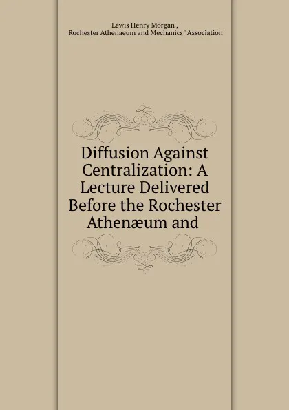 Обложка книги Diffusion Against Centralization: A Lecture Delivered Before the Rochester Athenaeum and ., Lewis Henry Morgan