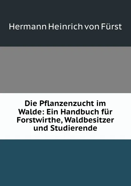 Обложка книги Die Pflanzenzucht im Walde: Ein Handbuch fur Forstwirthe, Waldbesitzer und Studierende, Hermann Heinrich von Fürst