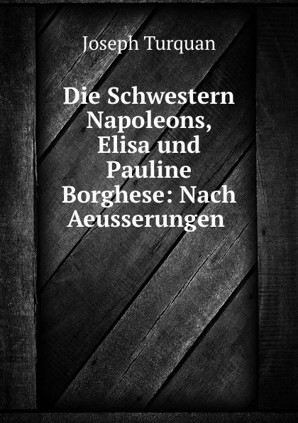 Обложка книги Die Schwestern Napoleons, Elisa und Pauline Borghese: Nach Aeusserungen ., Joseph Turquan