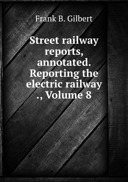 Обложка книги Street railway reports, annotated. Reporting the electric railway ., Volume 8, Frank B. Gilbert