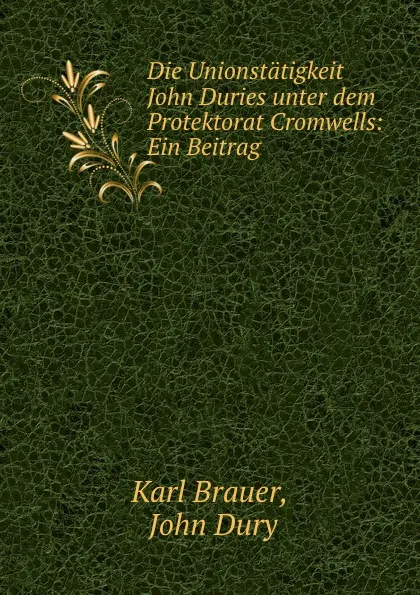 Обложка книги Die Unionstatigkeit John Duries unter dem Protektorat Cromwells: Ein Beitrag ., Karl Brauer