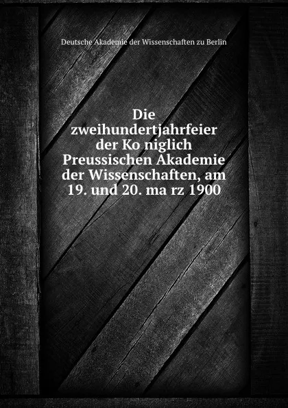 Обложка книги Die zweihundertjahrfeier der Koniglich Preussischen Akademie der Wissenschaften, am 19. und 20. marz 1900, Deutsche Akademie der Wissenschaften zu Berlin