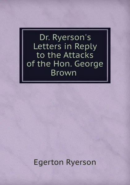 Обложка книги Dr. Ryerson.s Letters in Reply to the Attacks of the Hon. George Brown ., Egerton Ryerson