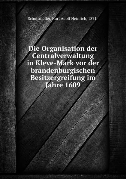 Обложка книги Die Organisation der Centralverwaltung in Kleve-Mark vor der brandenburgischen Besitzergreifung im Jahre 1609, Kurt Adolf Heinrich Schottmüller