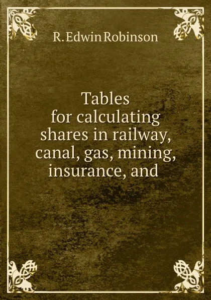 Обложка книги Tables for calculating shares in railway, canal, gas, mining, insurance, and ., R. Edwin Robinson