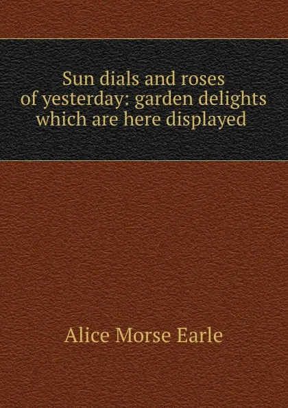 Обложка книги Sun dials and roses of yesterday: garden delights which are here displayed ., Earle Alice Morse