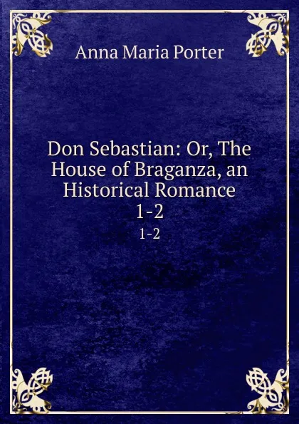 Обложка книги Don Sebastian: Or, The House of Braganza, an Historical Romance. 1-2, Anna Maria Porter