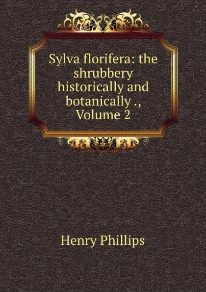 Обложка книги Sylva florifera: the shrubbery historically and botanically ., Volume 2, Henry Phillips