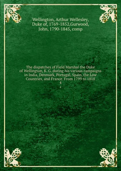 Обложка книги The dispatches of Field Marshal the Duke of Wellington, K. G. during his various campaigns in India, Denmark, Portugal, Spain, the Low Countries, and France. From 1799 to 1818. 4, Arthur Wellesley Wellington