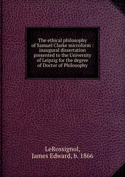 Обложка книги The ethical philosophy of Samuel Clarke microform : inaugural dissertation presented to the University of Leipzig for the degree of Doctor of Philosophy, James Edward LeRossignol