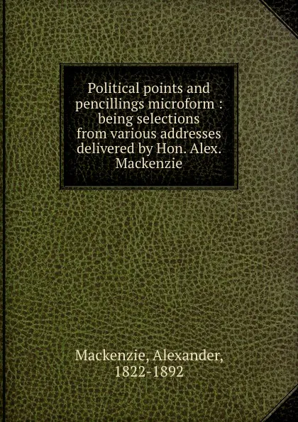 Обложка книги Political points and pencillings microform : being selections from various addresses delivered by Hon. Alex. Mackenzie, Alexander Mackenzie