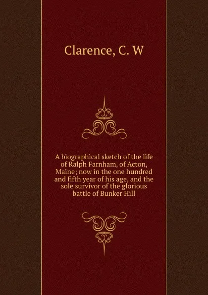 Обложка книги A biographical sketch of the life of Ralph Farnham, of Acton, Maine; now in the one hundred and fifth year of his age, and the sole survivor of the glorious battle of Bunker Hill, C.W. Clarence