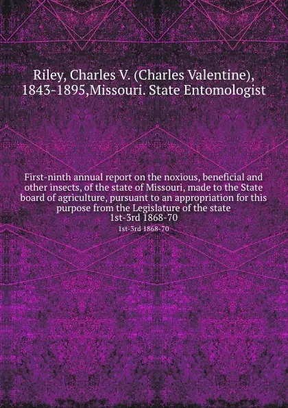 Обложка книги First-ninth annual report on the noxious, beneficial and other insects, of the state of Missouri, made to the State board of agriculture, pursuant to an appropriation for this purpose from the Legislature of the state. 1st-3rd 1868-70, Charles Valentine Riley