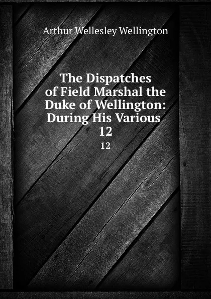 Обложка книги The Dispatches of Field Marshal the Duke of Wellington: During His Various . 12, Arthur Wellesley Wellington