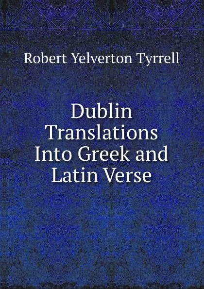 Обложка книги Dublin Translations Into Greek and Latin Verse, Robert Yelverton Tyrrell