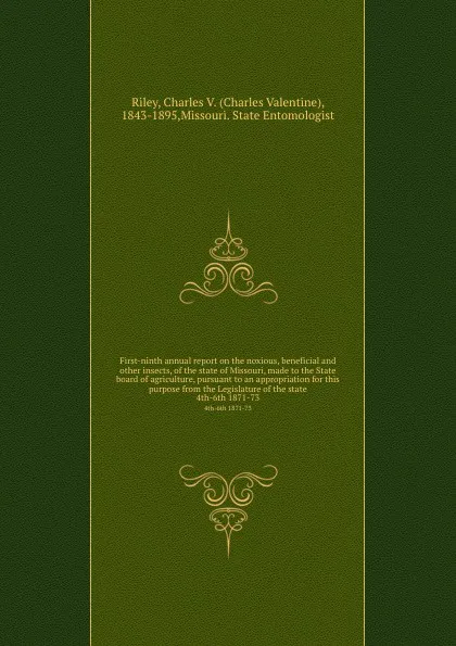 Обложка книги First-ninth annual report on the noxious, beneficial and other insects, of the state of Missouri, made to the State board of agriculture, pursuant to an appropriation for this purpose from the Legislature of the state. 4th-6th 1871-73, Charles Valentine Riley