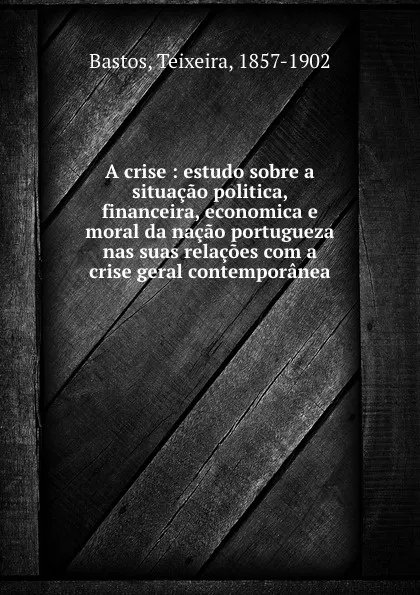 Обложка книги A crise : estudo sobre a situacao politica, financeira, economica e moral da nacao portugueza nas suas relacoes com a crise geral contemporanea, F. Teixeira Bastos