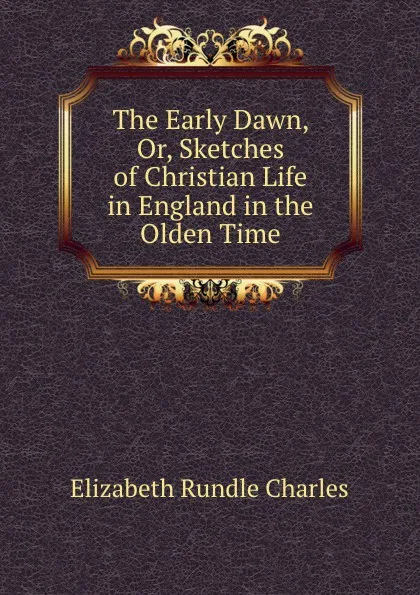 Обложка книги The Early Dawn, Or, Sketches of Christian Life in England in the Olden Time, Elizabeth Rundle Charles