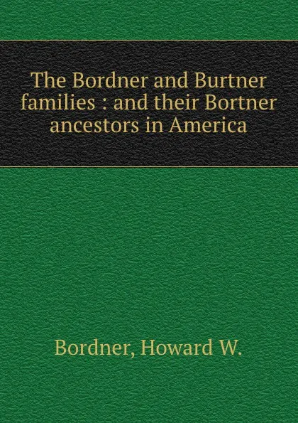 Обложка книги The Bordner and Burtner families : and their Bortner ancestors in America, Howard W. Bordner