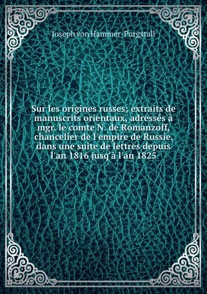 Обложка книги Sur les origines russes; extraits de manuscrits orientaux, adresses a mgr. le comte N. de Romanzoff, chancelier de l.empire de Russie, dans une suite de lettres depuis l.an 1816 jusq.a l.an 1825, Hammer-Purgstall Joseph