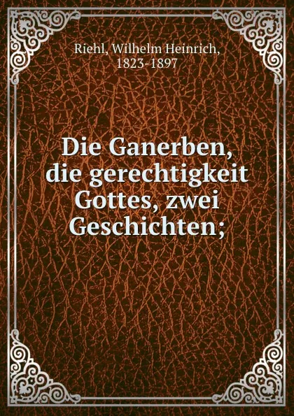 Обложка книги Die Ganerben, die gerechtigkeit Gottes, zwei Geschichten;, Wilhelm Heinrich Riehl