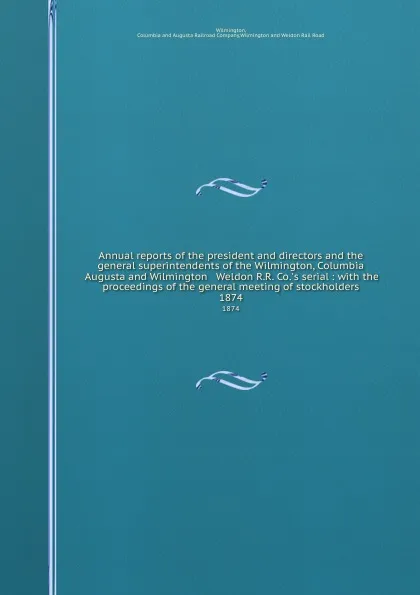 Обложка книги Annual reports of the president and directors and the general superintendents of the Wilmington, Columbia . Augusta and Wilmington . Weldon R.R. Co..s serial : with the proceedings of the general meeting of stockholders. 1874, Augusta Railroad Wilmington