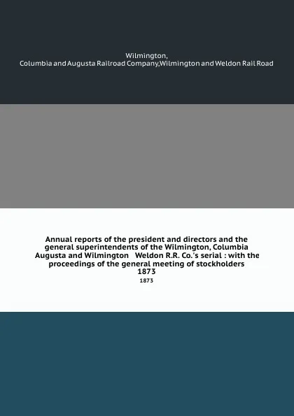 Обложка книги Annual reports of the president and directors and the general superintendents of the Wilmington, Columbia . Augusta and Wilmington . Weldon R.R. Co..s serial : with the proceedings of the general meeting of stockholders. 1873, Augusta Railroad Wilmington