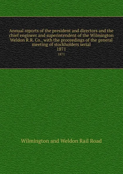 Обложка книги Annual reports of the president and directors and the chief engineer and superintendent of the Wilmington . Weldon R.R. Co., with the proceedings of the general meeting of stockholders serial. 1871, Wilmington and Weldon Rail Road