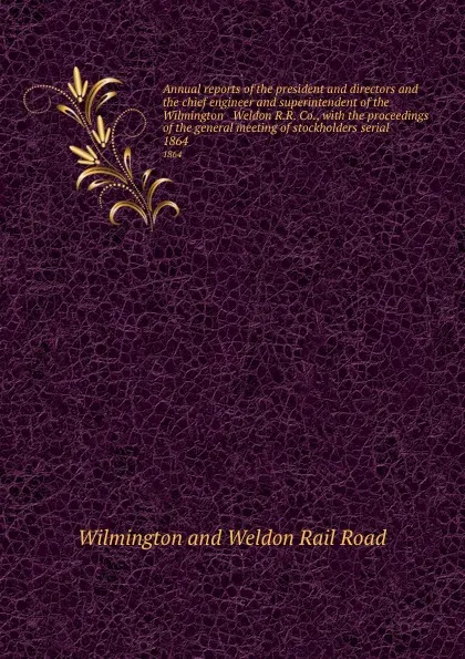 Обложка книги Annual reports of the president and directors and the chief engineer and superintendent of the Wilmington . Weldon R.R. Co., with the proceedings of the general meeting of stockholders serial. 1864, Wilmington and Weldon Rail Road